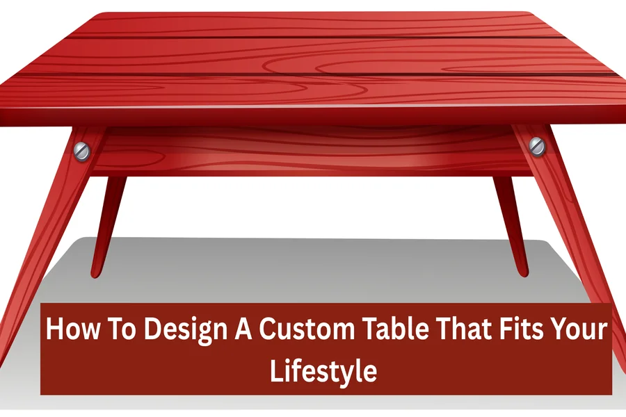 How To Design A Custom Table That Fits Your Lifestyle